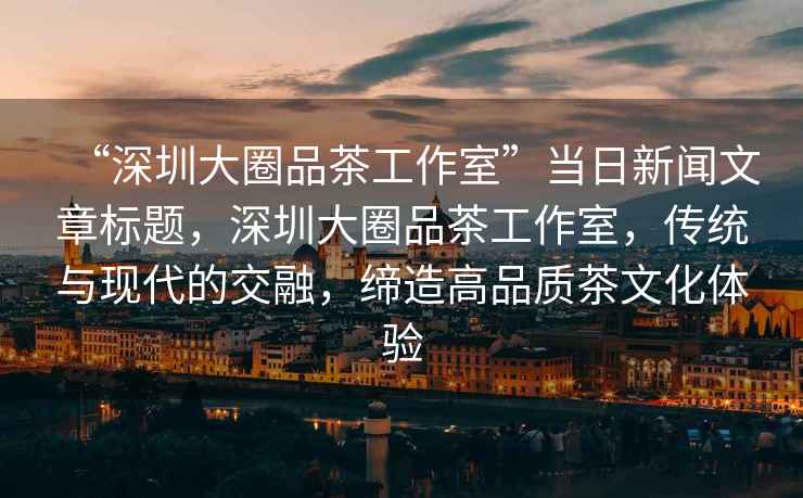 “深圳大圈品茶工作室”當日新聞文章標題，深圳大圈品茶工作室，傳統(tǒng)與現代的交融，締造高品質茶文化體驗