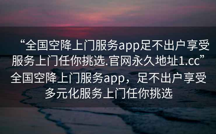 “全國(guó)空降上門(mén)服務(wù)app足不出戶享受服務(wù)上門(mén)任你挑選.官網(wǎng)永久地址1.cc”全國(guó)空降上門(mén)服務(wù)app，足不出戶享受多元化服務(wù)上門(mén)任你挑選
