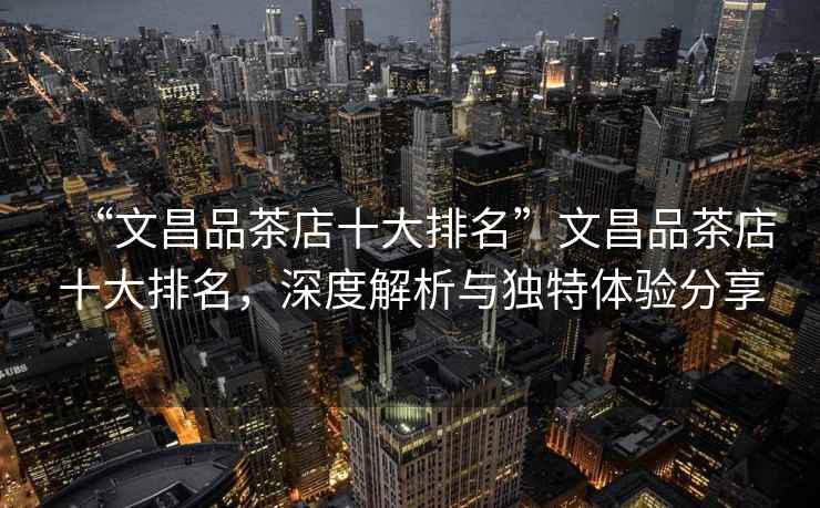 “文昌品茶店十大排名”文昌品茶店十大排名，深度解析與獨(dú)特體驗(yàn)分享