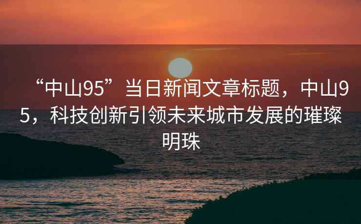 “中山95”當(dāng)日新聞文章標(biāo)題，中山95，科技創(chuàng)新引領(lǐng)未來(lái)城市發(fā)展的璀璨明珠