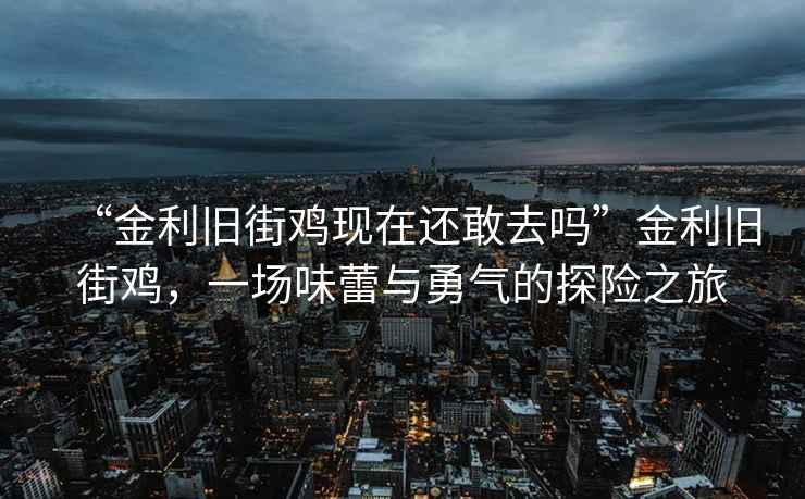 “金利舊街雞現(xiàn)在還敢去嗎”金利舊街雞，一場味蕾與勇氣的探險(xiǎn)之旅