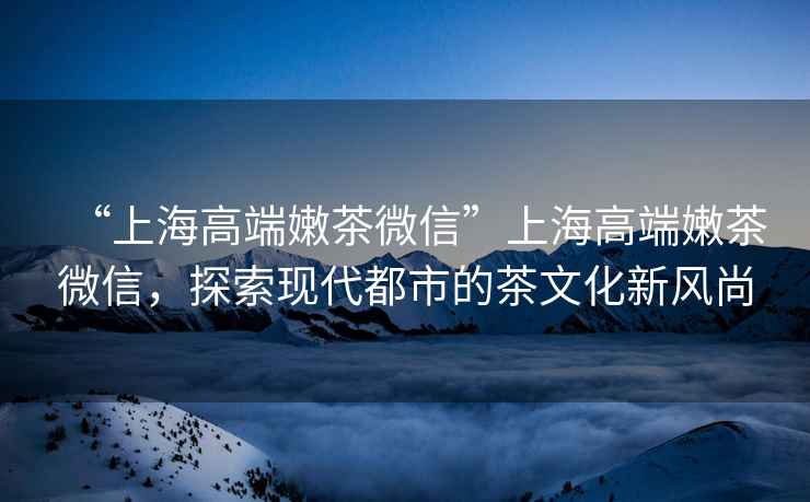“上海高端嫩茶微信”上海高端嫩茶微信，探索現(xiàn)代都市的茶文化新風(fēng)尚