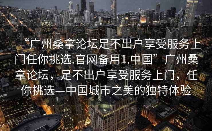 “廣州桑拿論壇足不出戶(hù)享受服務(wù)上門(mén)任你挑選.官網(wǎng)備用1.中國(guó)”廣州桑拿論壇，足不出戶(hù)享受服務(wù)上門(mén)，任你挑選—中國(guó)城市之美的獨(dú)特體驗(yàn)