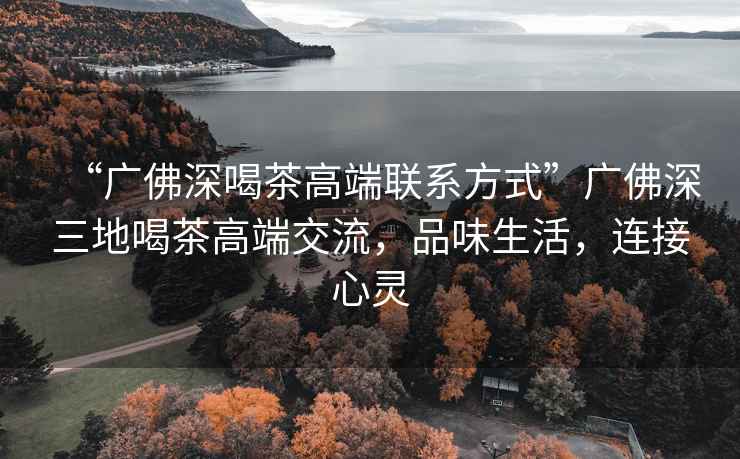 “廣佛深喝茶高端聯(lián)系方式”廣佛深三地喝茶高端交流，品味生活，連接心靈