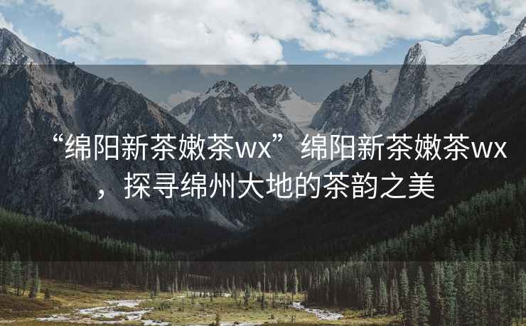 “綿陽新茶嫩茶wx”綿陽新茶嫩茶wx，探尋綿州大地的茶韻之美