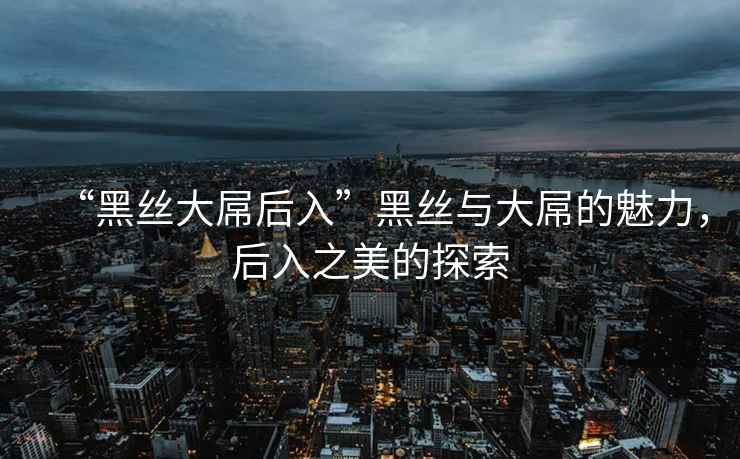 “黑絲大屌后入”黑絲與大屌的魅力，后入之美的探索