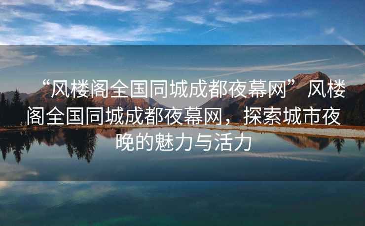 “風樓閣全國同城成都夜幕網(wǎng)”風樓閣全國同城成都夜幕網(wǎng)，探索城市夜晚的魅力與活力
