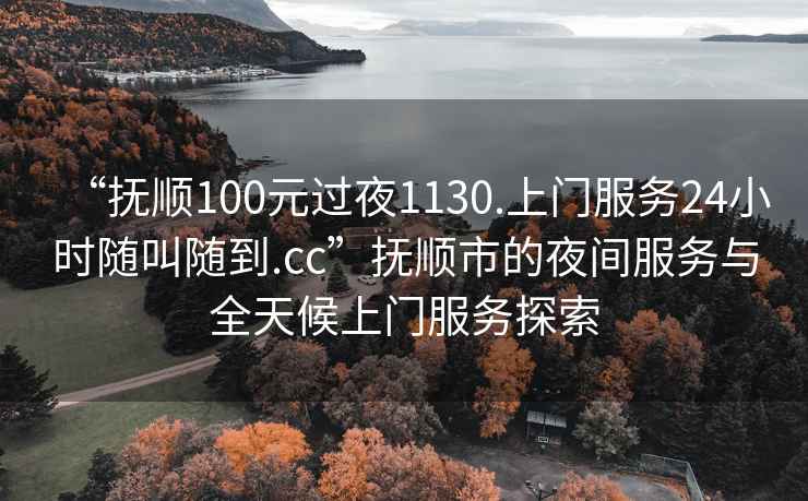 “撫順100元過夜1130.上門服務24小時隨叫隨到.cc”撫順市的夜間服務與全天候上門服務探索