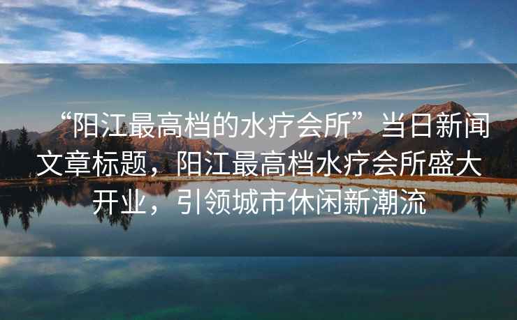 “陽江最高檔的水療會所”當日新聞文章標題，陽江最高檔水療會所盛大開業(yè)，引領城市休閑新潮流