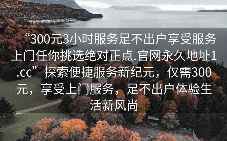 “300元3小時(shí)服務(wù)足不出戶享受服務(wù)上門任你挑選絕對正點(diǎn).官網(wǎng)永久地址1.cc”探索便捷服務(wù)新紀(jì)元，僅需300元，享受上門服務(wù)，足不出戶體驗(yàn)生活新風(fēng)尚
