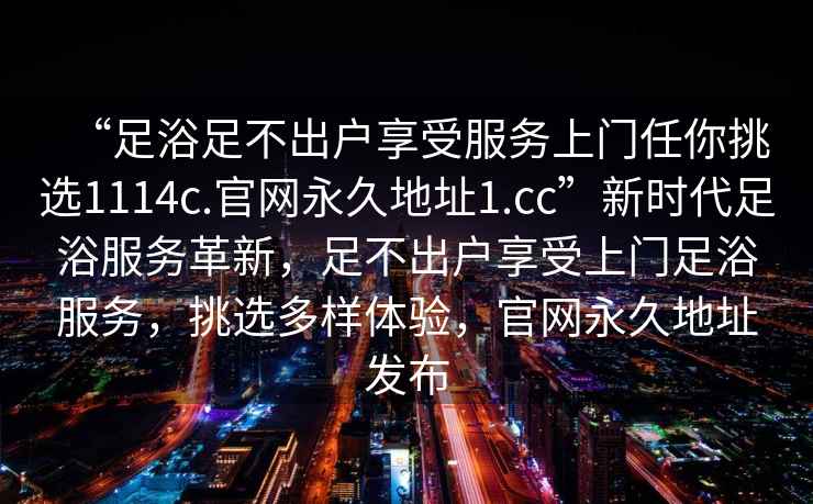 “足浴足不出戶享受服務(wù)上門(mén)任你挑選1114c.官網(wǎng)永久地址1.cc”新時(shí)代足浴服務(wù)革新，足不出戶享受上門(mén)足浴服務(wù)，挑選多樣體驗(yàn)，官網(wǎng)永久地址發(fā)布