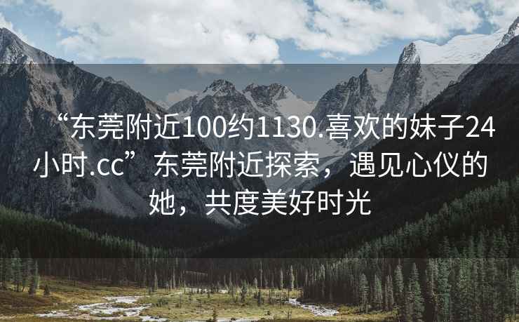 “東莞附近100約1130.喜歡的妹子24小時.cc”東莞附近探索，遇見心儀的她，共度美好時光