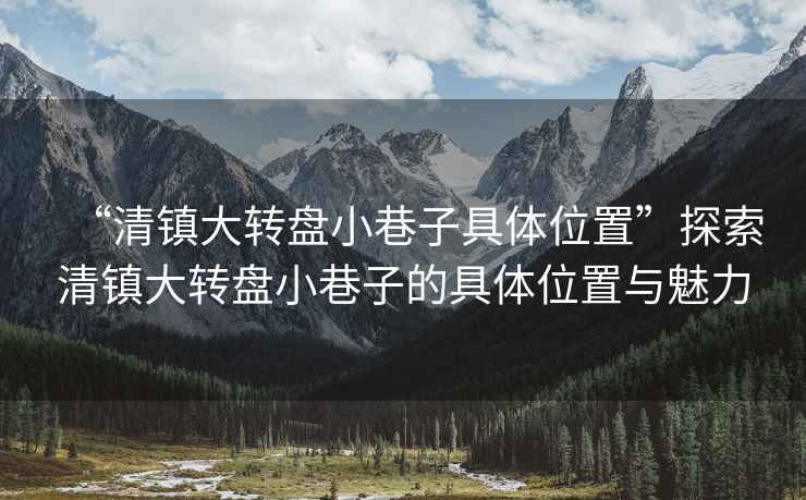“清鎮(zhèn)大轉(zhuǎn)盤小巷子具體位置”探索清鎮(zhèn)大轉(zhuǎn)盤小巷子的具體位置與魅力