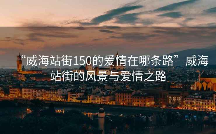 “威海站街150的愛情在哪條路”威海站街的風(fēng)景與愛情之路