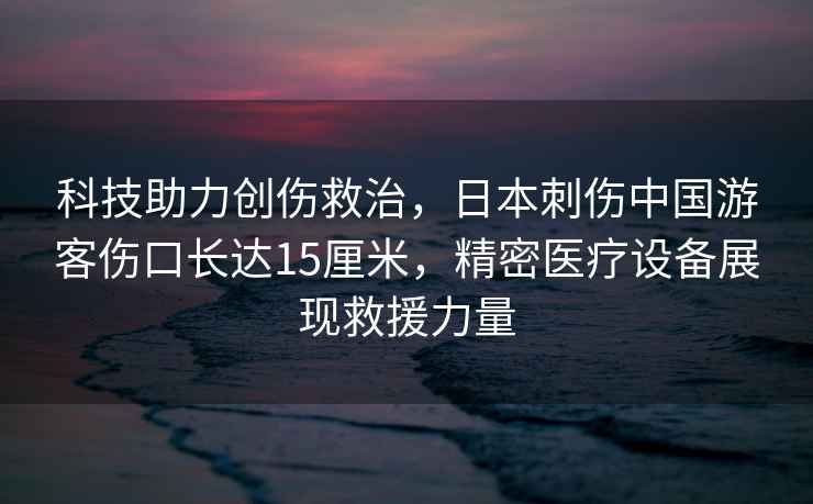科技助力創(chuàng)傷救治，日本刺傷中國游客傷口長達15厘米，精密醫(yī)療設備展現(xiàn)救援力量