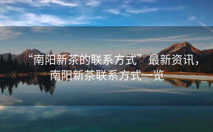 “南陽新茶的聯(lián)系方式”最新資訊，南陽新茶聯(lián)系方式一覽