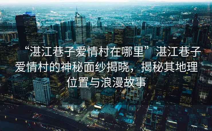 “湛江巷子愛情村在哪里”湛江巷子愛情村的神秘面紗揭曉，揭秘其地理位置與浪漫故事