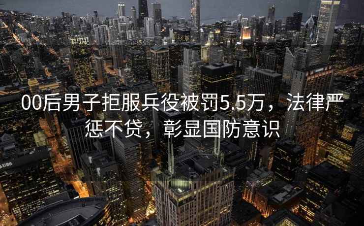 00后男子拒服兵役被罰5.5萬，法律嚴懲不貸，彰顯國防意識