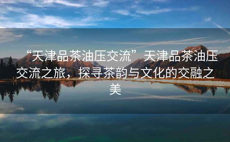 “天津品茶油壓交流”天津品茶油壓交流之旅，探尋茶韻與文化的交融之美