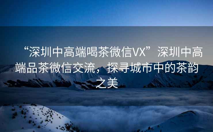 “深圳中高端喝茶微信VX”深圳中高端品茶微信交流，探尋城市中的茶韻之美