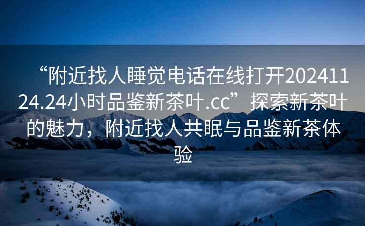 “附近找人睡覺電話在線打開20241124.24小時品鑒新茶葉.cc”探索新茶葉的魅力，附近找人共眠與品鑒新茶體驗