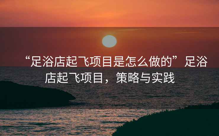 “足浴店起飛項(xiàng)目是怎么做的”足浴店起飛項(xiàng)目，策略與實(shí)踐