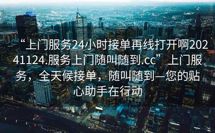 “上門服務(wù)24小時(shí)接單再線打開啊20241124.服務(wù)上門隨叫隨到.cc”上門服務(wù)，全天候接單，隨叫隨到—您的貼心助手在行動(dòng)