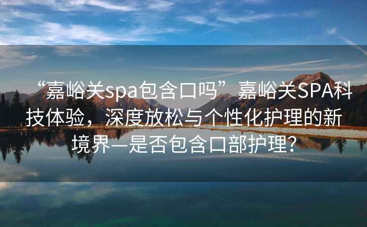 “嘉峪關(guān)spa包含口嗎”嘉峪關(guān)SPA科技體驗(yàn)，深度放松與個(gè)性化護(hù)理的新境界—是否包含口部護(hù)理？