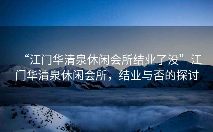 “江門華清泉休閑會所結(jié)業(yè)了沒”江門華清泉休閑會所，結(jié)業(yè)與否的探討