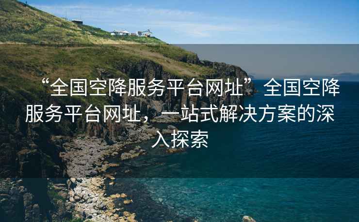 “全國空降服務(wù)平臺網(wǎng)址”全國空降服務(wù)平臺網(wǎng)址，一站式解決方案的深入探索