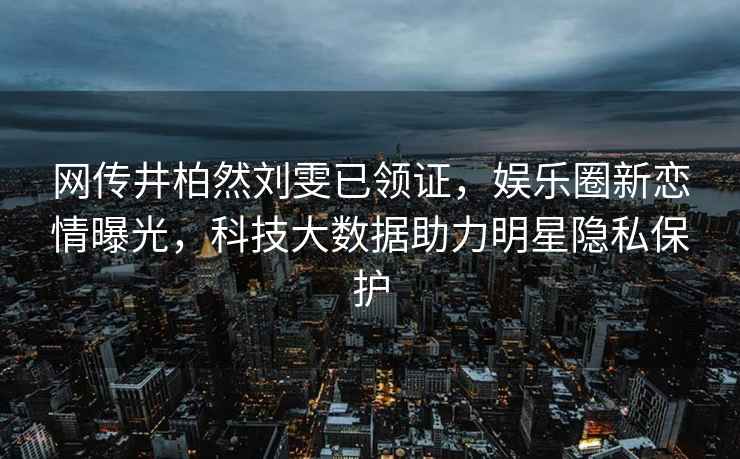 網(wǎng)傳井柏然劉雯已領(lǐng)證，娛樂(lè)圈新戀情曝光，科技大數(shù)據(jù)助力明星隱私保護(hù)
