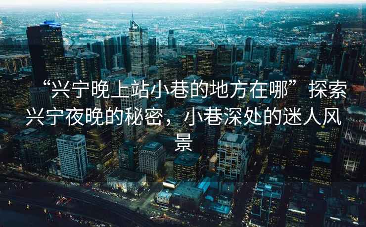 “興寧晚上站小巷的地方在哪”探索興寧夜晚的秘密，小巷深處的迷人風(fēng)景