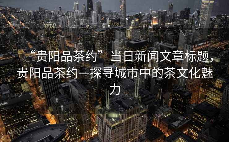 “貴陽(yáng)品茶約”當(dāng)日新聞文章標(biāo)題，貴陽(yáng)品茶約—探尋城市中的茶文化魅力