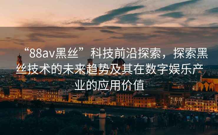 “88av黑絲”科技前沿探索，探索黑絲技術(shù)的未來趨勢及其在數(shù)字娛樂產(chǎn)業(yè)的應(yīng)用價(jià)值