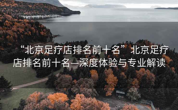 “北京足療店排名前十名”北京足療店排名前十名—深度體驗(yàn)與專業(yè)解讀