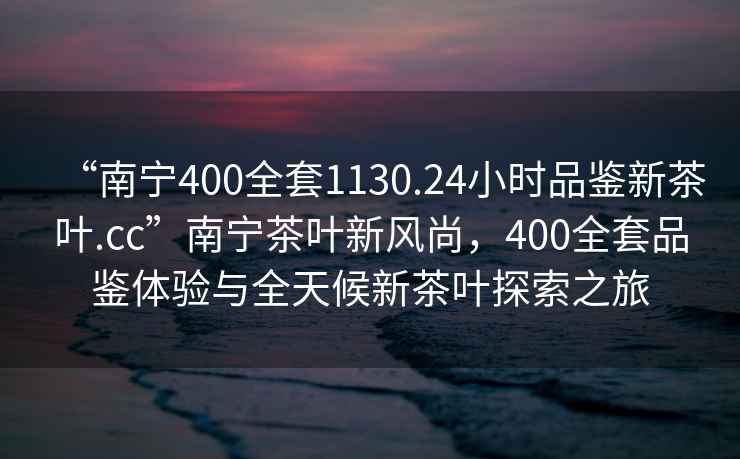 “南寧400全套1130.24小時品鑒新茶葉.cc”南寧茶葉新風(fēng)尚，400全套品鑒體驗與全天候新茶葉探索之旅