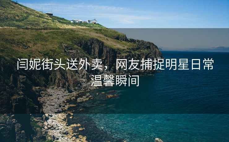 閆妮街頭送外賣，網(wǎng)友捕捉明星日常溫馨瞬間