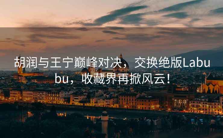 胡潤與王寧巔峰對決，交換絕版Labubu，收藏界再掀風(fēng)云！