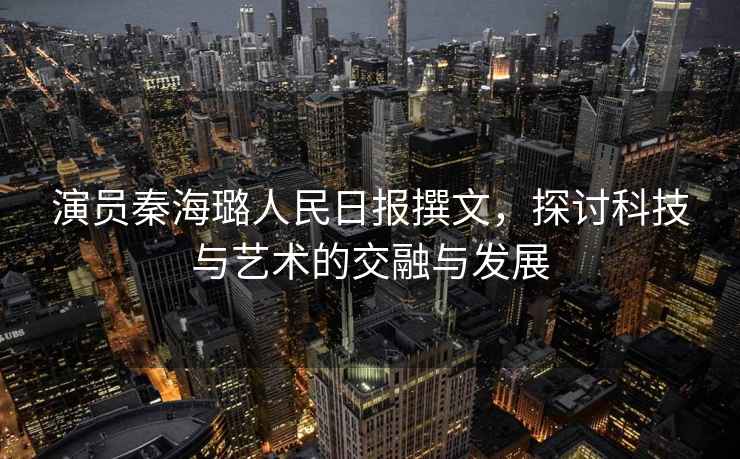 演員秦海璐人民日?qǐng)?bào)撰文，探討科技與藝術(shù)的交融與發(fā)展