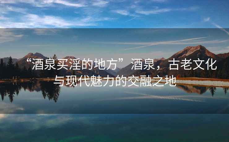 “酒泉買淫的地方”酒泉，古老文化與現(xiàn)代魅力的交融之地