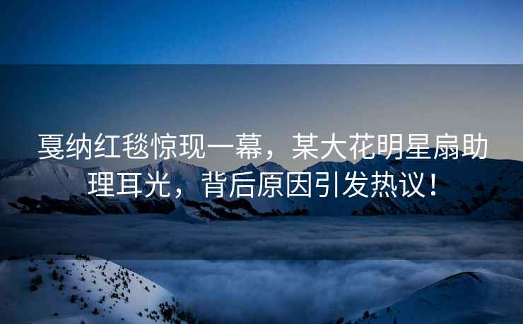 戛納紅毯驚現(xiàn)一幕，某大花明星扇助理耳光，背后原因引發(fā)熱議！