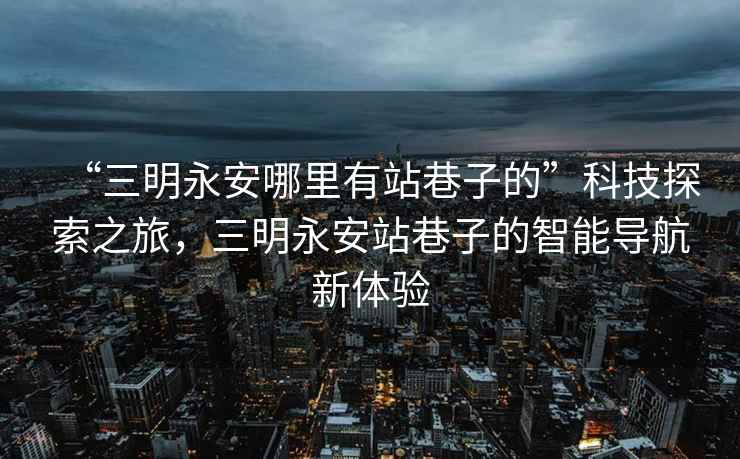 “三明永安哪里有站巷子的”科技探索之旅，三明永安站巷子的智能導航新體驗