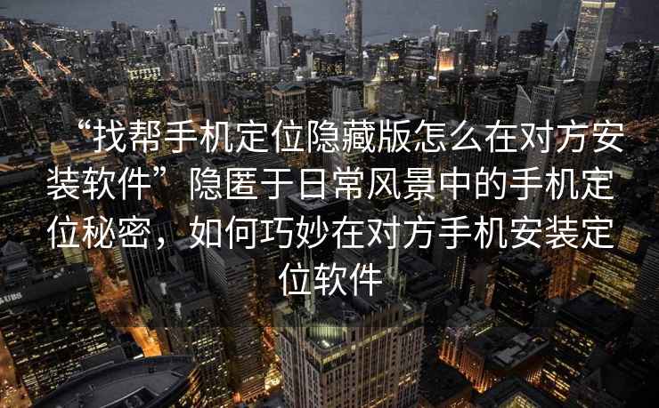 “找?guī)褪謾C定位隱藏版怎么在對方安裝軟件”隱匿于日常風(fēng)景中的手機定位秘密，如何巧妙在對方手機安裝定位軟件