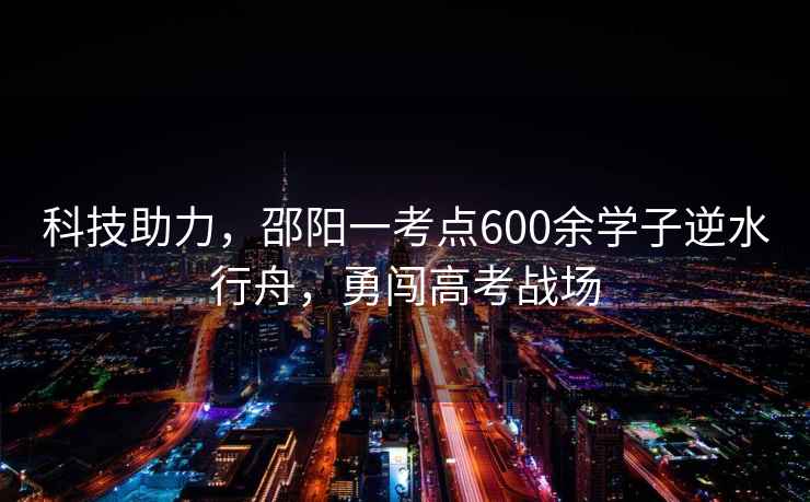 科技助力，邵陽一考點600余學(xué)子逆水行舟，勇闖高考戰(zhàn)場