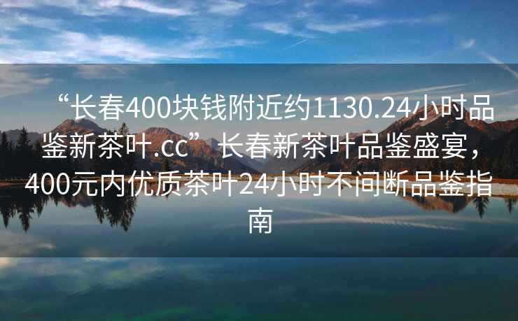 “長(zhǎng)春400塊錢(qián)附近約1130.24小時(shí)品鑒新茶葉.cc”長(zhǎng)春新茶葉品鑒盛宴，400元內(nèi)優(yōu)質(zhì)茶葉24小時(shí)不間斷品鑒指南