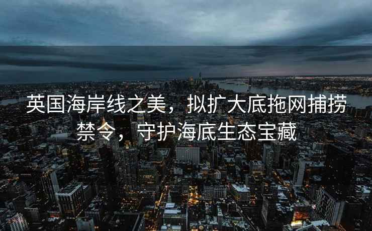 英國海岸線之美，擬擴大底拖網捕撈禁令，守護海底生態(tài)寶藏