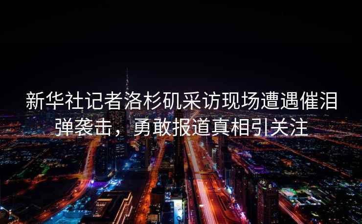 新華社記者洛杉磯采訪現(xiàn)場(chǎng)遭遇催淚彈襲擊，勇敢報(bào)道真相引關(guān)注