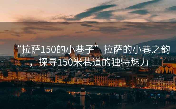 “拉薩150的小巷子”拉薩的小巷之韻，探尋150米巷道的獨(dú)特魅力