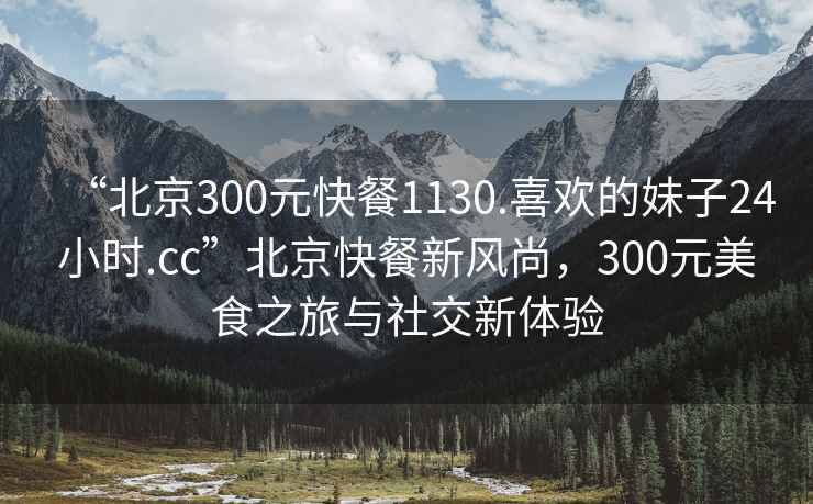 “北京300元快餐1130.喜歡的妹子24小時.cc”北京快餐新風(fēng)尚，300元美食之旅與社交新體驗