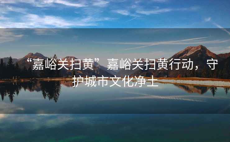 “嘉峪關(guān)掃黃”嘉峪關(guān)掃黃行動(dòng)，守護(hù)城市文化凈土